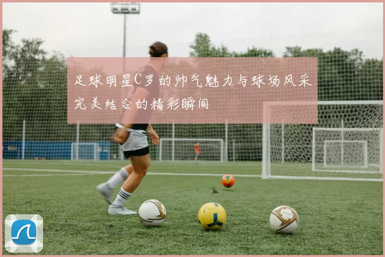 足球明星C罗的帅气魅力与球场风采完美结合的精彩瞬间