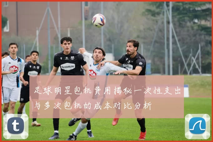足球明星包机费用揭秘一次性支出与多次包机的成本对比分析