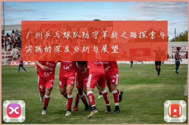 广州乒乓球队防守革新之路探索与实践的深度分析与展望