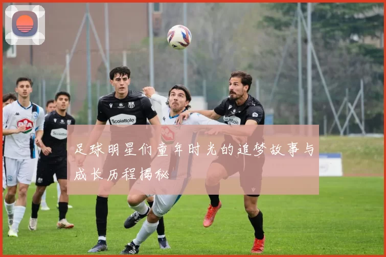 足球明星们童年时光的追梦故事与成长历程揭秘