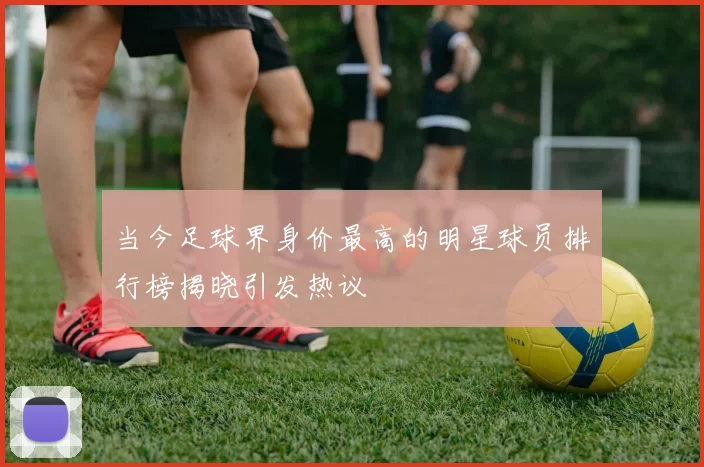 当今足球界身价最高的明星球员排行榜揭晓引发热议