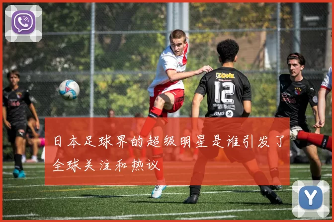 日本足球界的超级明星是谁引发了全球关注和热议
