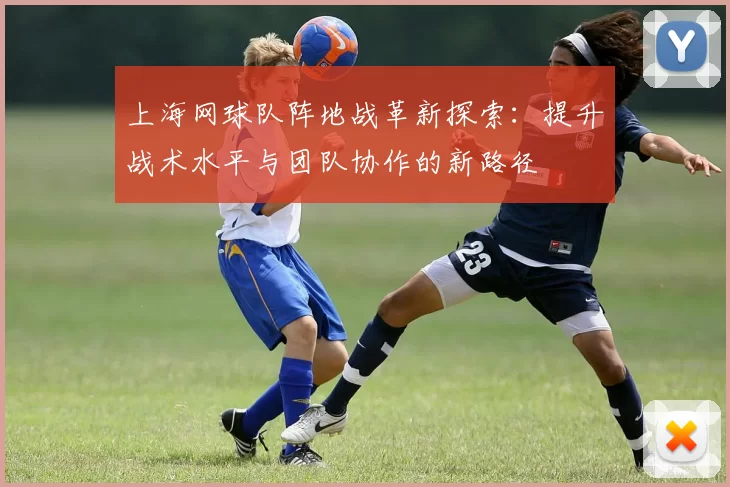 上海网球队阵地战革新探索：提升战术水平与团队协作的新路径