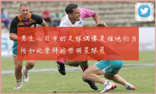 男生心目中的足球偶像是谁他们为何如此崇拜这些明星球员