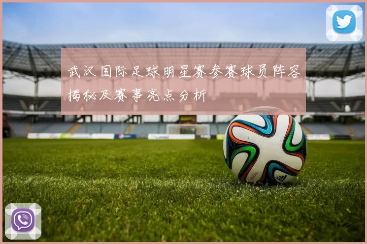 武汉国际足球明星赛参赛球员阵容揭秘及赛事亮点分析