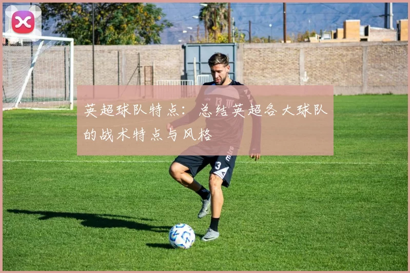 英超球队特点：总结英超各大球队的战术特点与风格