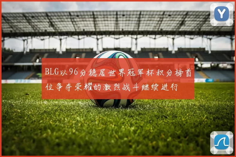 BLG以96分稳居世界冠军杯积分榜首位争夺荣耀的激烈战斗继续进行