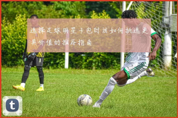 选择足球明星卡包时该如何挑选更具价值的推荐指南