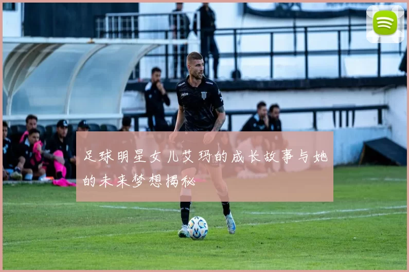 足球明星女儿艾玛的成长故事与她的未来梦想揭秘