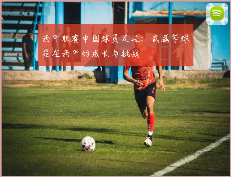 西甲联赛中国球员足迹：武磊等球星在西甲的成长与挑战
