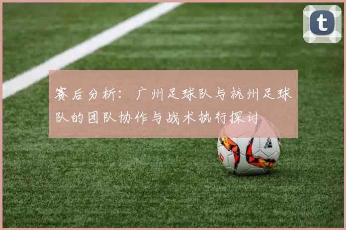赛后分析：广州足球队与杭州足球队的团队协作与战术执行探讨