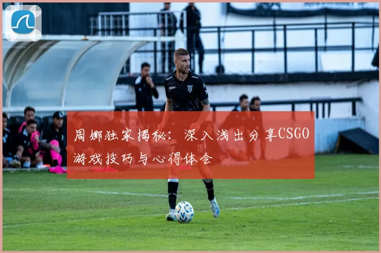 周娜独家揭秘：深入浅出分享CSGO游戏技巧与心得体会