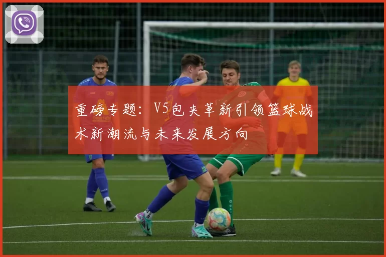 重磅专题：V5包夹革新引领篮球战术新潮流与未来发展方向