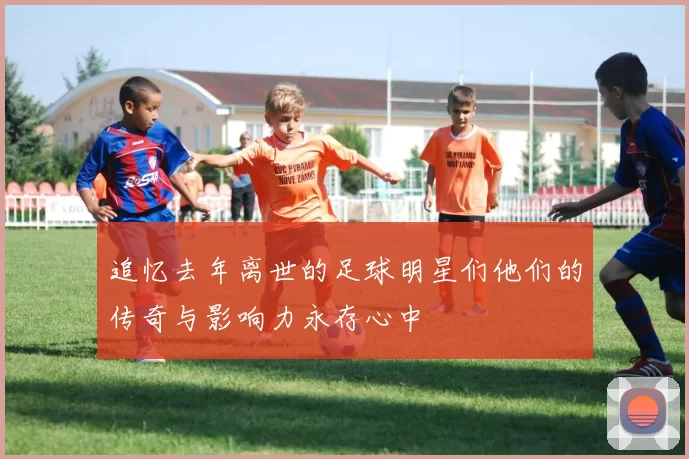 追忆去年离世的足球明星们他们的传奇与影响力永存心中