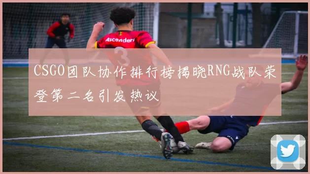 CSGO团队协作排行榜揭晓RNG战队荣登第二名引发热议
