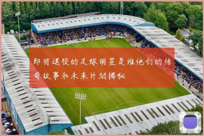 即将退役的足球明星是谁他们的传奇故事和未来计划揭秘