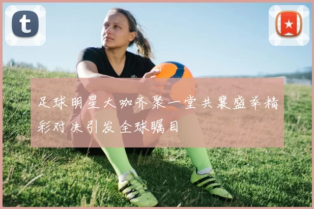 足球明星大咖齐聚一堂共襄盛举精彩对决引发全球瞩目