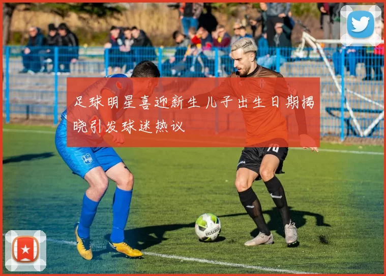 足球明星喜迎新生儿子出生日期揭晓引发球迷热议