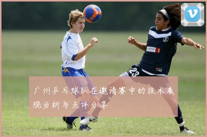广州乒乓球队在邀请赛中的技术表现分析与点评分享
