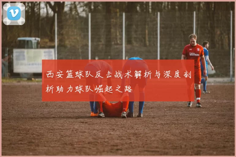 西安篮球队反击战术解析与深度剖析助力球队崛起之路
