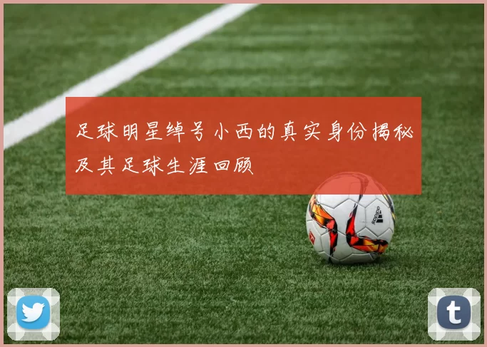 足球明星绰号小西的真实身份揭秘及其足球生涯回顾