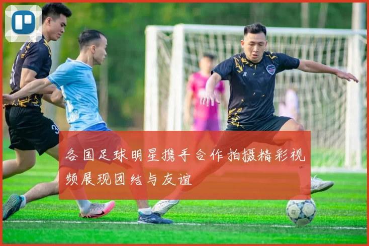 各国足球明星携手合作拍摄精彩视频展现团结与友谊