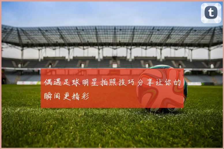 偶遇足球明星拍照技巧分享让你的瞬间更精彩