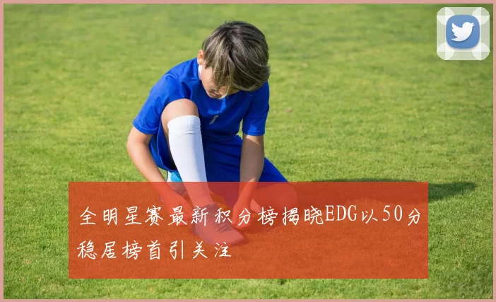 全明星赛最新积分榜揭晓EDG以50分稳居榜首引关注