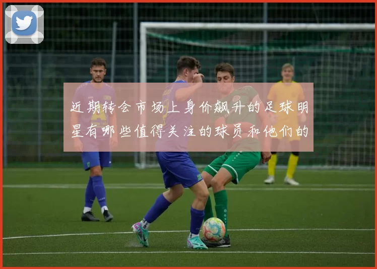 近期转会市场上身价飙升的足球明星有哪些值得关注的球员和他们的表现