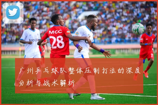 广州乒乓球队整体压制打法的深度分析与战术解析