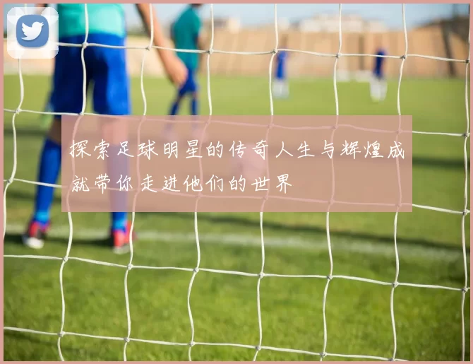 探索足球明星的传奇人生与辉煌成就带你走进他们的世界