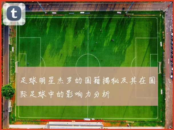 足球明星杰罗的国籍揭秘及其在国际足球中的影响力分析