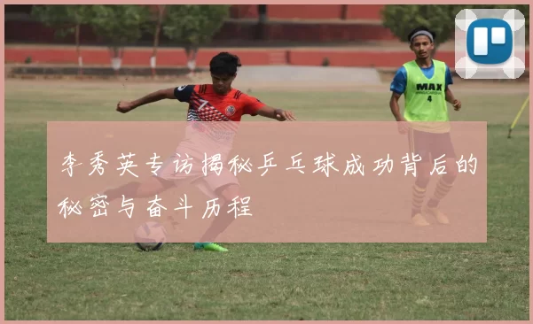 李秀英专访揭秘乒乓球成功背后的秘密与奋斗历程