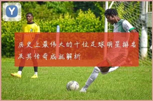 历史上最伟大的十位足球明星排名及其传奇成就解析
