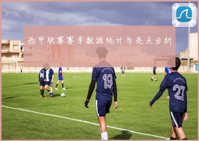 西甲联赛赛季数据统计与亮点分析