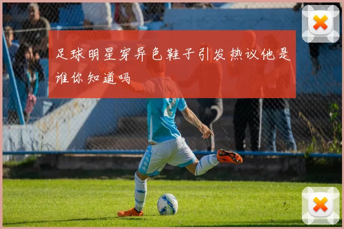足球明星穿异色鞋子引发热议他是谁你知道吗