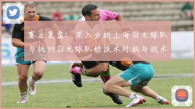赛后复盘：深入分析上海羽毛球队与杭州羽毛球队的技术对抗与战术运用