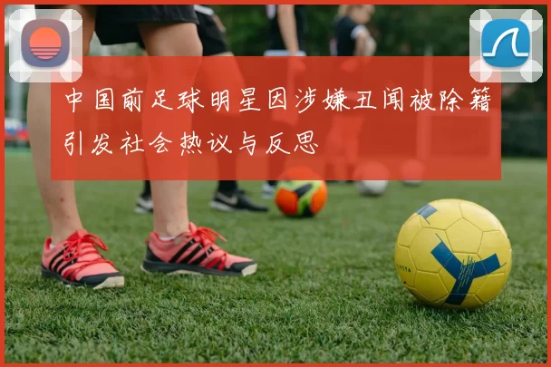 中国前足球明星因涉嫌丑闻被除籍引发社会热议与反思