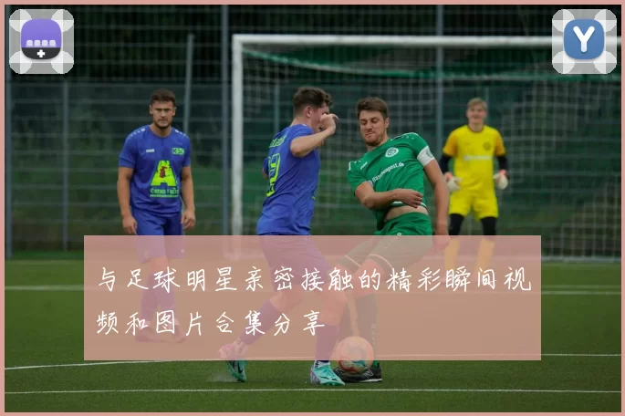 与足球明星亲密接触的精彩瞬间视频和图片合集分享