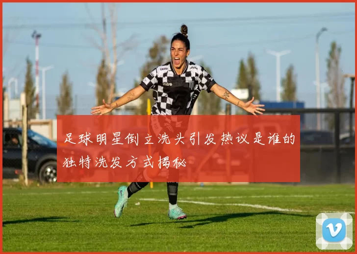 足球明星倒立洗头引发热议是谁的独特洗发方式揭秘