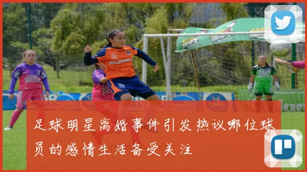 足球明星离婚事件引发热议哪位球员的感情生活备受关注
