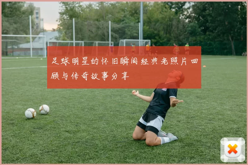 足球明星的怀旧瞬间经典老照片回顾与传奇故事分享