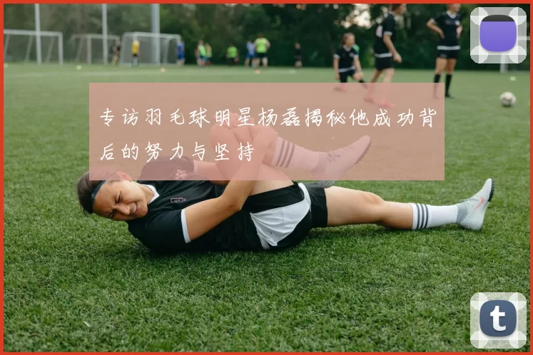 专访羽毛球明星杨磊揭秘他成功背后的努力与坚持