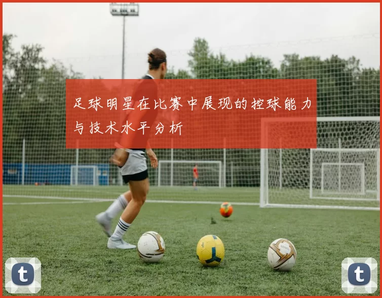 足球明星在比赛中展现的控球能力与技术水平分析