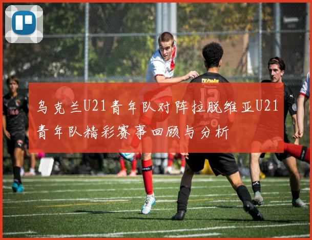 乌克兰U21青年队对阵拉脱维亚U21青年队精彩赛事回顾与分析