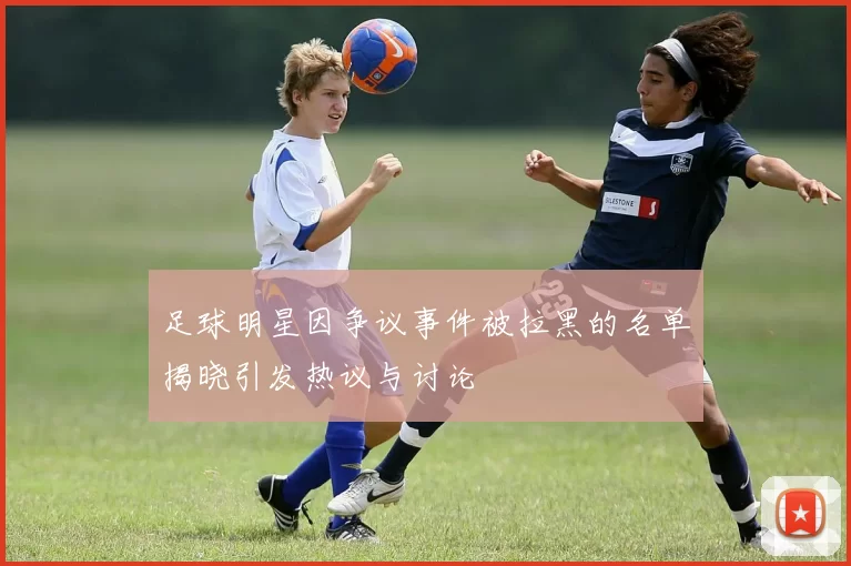 足球明星因争议事件被拉黑的名单揭晓引发热议与讨论