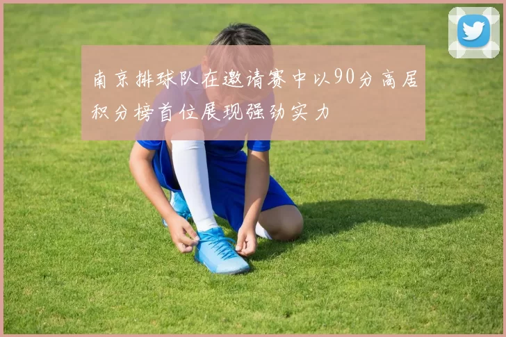 南京排球队在邀请赛中以90分高居积分榜首位展现强劲实力