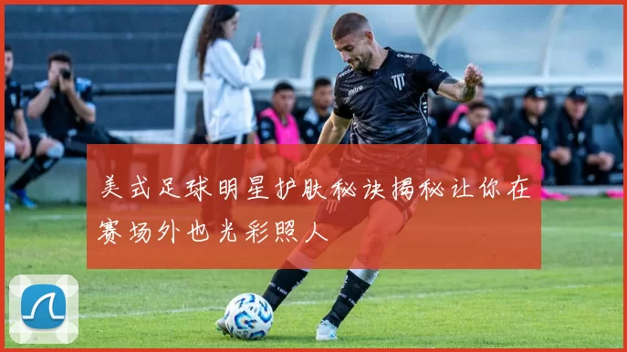美式足球明星护肤秘诀揭秘让你在赛场外也光彩照人