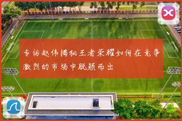 专访赵伟揭秘王者荣耀如何在竞争激烈的市场中脱颖而出