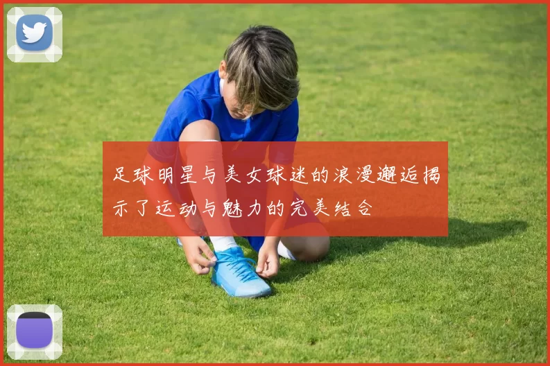 足球明星与美女球迷的浪漫邂逅揭示了运动与魅力的完美结合
